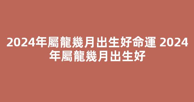 2024年屬龍幾月出生好命運 2024年屬龍幾月出生好